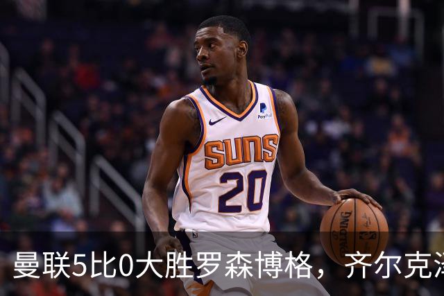 曼联5比0大胜罗森博格，齐尔克泽闪耀，但锋线天才JJ·加布里埃尔仍无踪