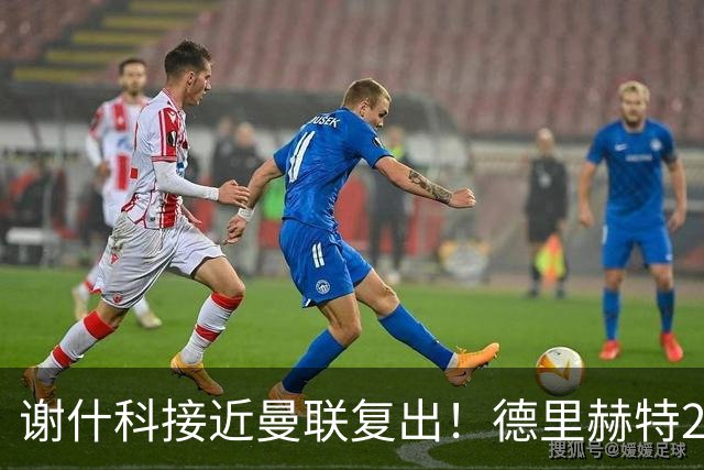 谢什科接近曼联复出！德里赫特254天后重返训练，仍未可回归赛场