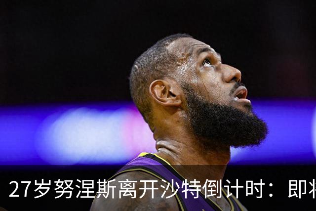 27岁努涅斯离开沙特倒计时：即将租借加盟土超，获出场时间担保